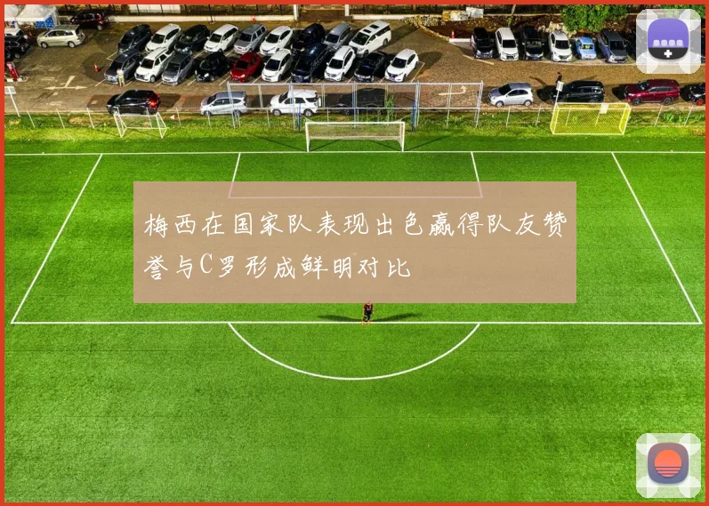梅西在国家队表现出色赢得队友赞誉与C罗形成鲜明对比