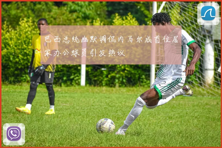 巴西总统幽默调侃内马尔成首位居家办公球员引发热议