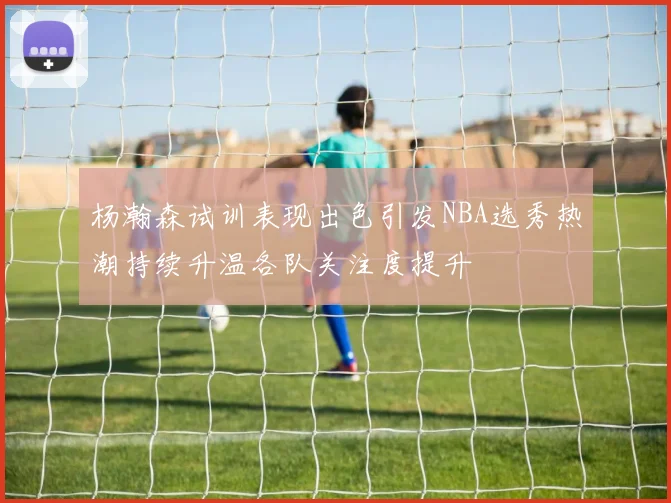 杨瀚森试训表现出色引发NBA选秀热潮持续升温各队关注度提升