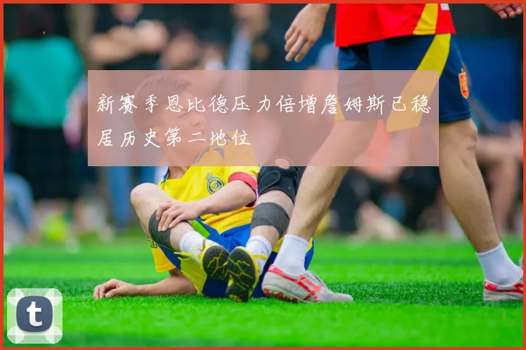新赛季恩比德压力倍增詹姆斯已稳居历史第二地位